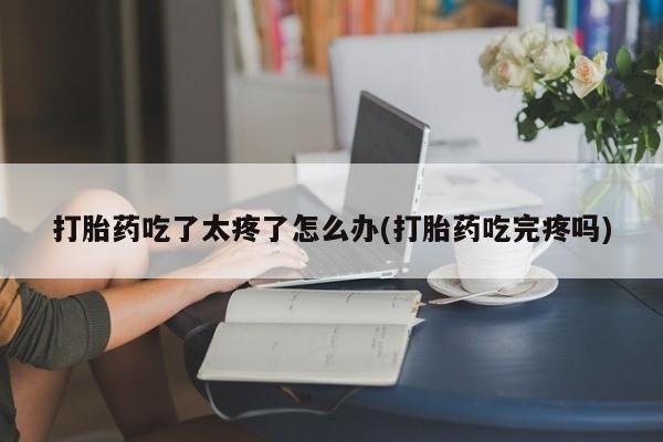网上米非司酮打胎药官网打胎药吃了太疼了怎么办(打胎药吃完疼吗)