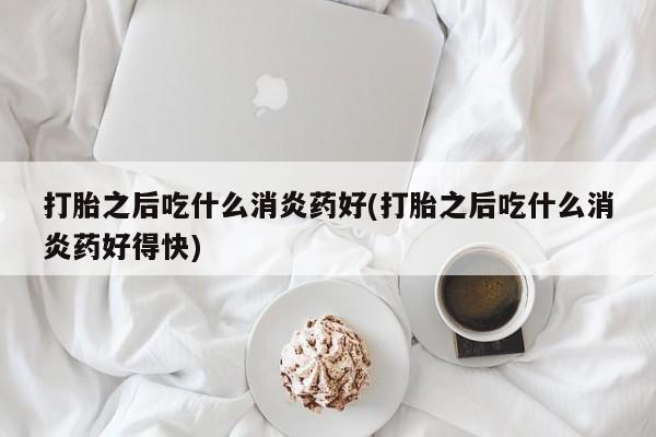 网上米非司酮打胎药官网打胎之后吃什么消炎药好(打胎之后吃什么消炎药好得快)