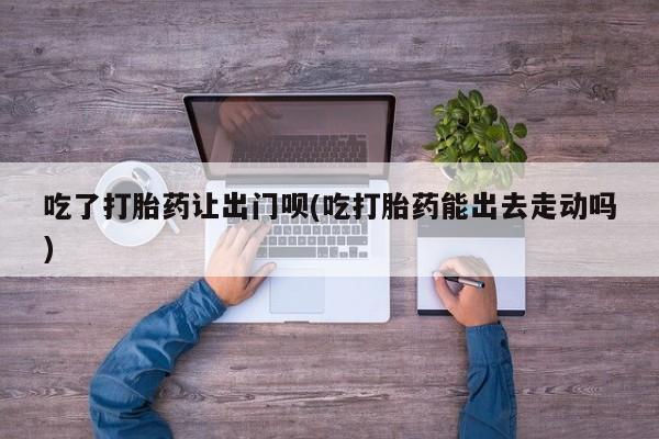 网上米非司酮打胎药官网吃了打胎药让出门呗(吃打胎药能出去走动吗)