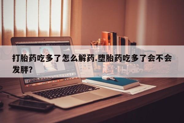 网上米非司酮打胎药官网打胎药吃多了怎么解药.堕胎药吃多了会不会发胖？