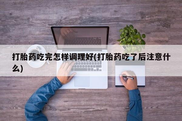 网上米非司酮打胎药官网打胎药吃完怎样调理好(打胎药吃了后注意什么)