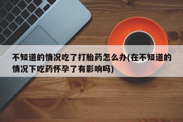 网上米非司酮打胎药官网不知道的情况吃了打胎药怎么办(在不知道的情况下吃药怀孕了有影响吗)