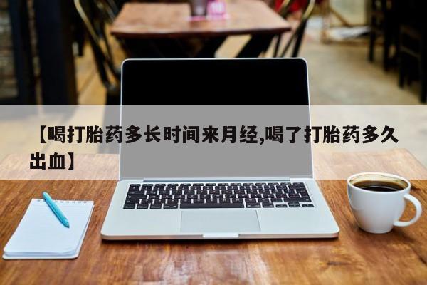 网上米非司酮打胎药官网【喝打胎药多长时间来月经,喝了打胎药多久出血】