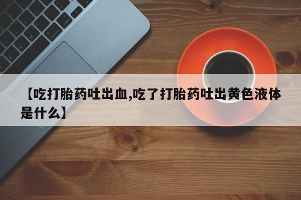 网上米非司酮打胎药官网【吃打胎药吐出血,吃了打胎药吐出黄色液体是什么】