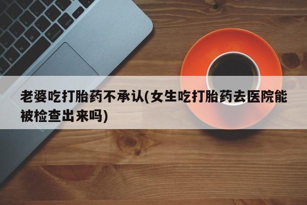 网上米非司酮打胎药官网老婆吃打胎药不承认(女生吃打胎药去医院能被检查出来吗)