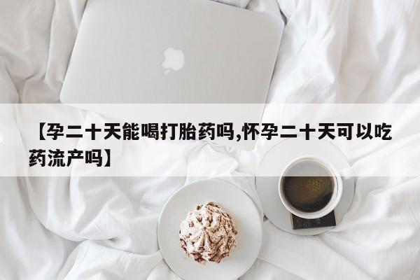 网上米非司酮打胎药官网【孕二十天能喝打胎药吗,怀孕二十天可以吃药流产吗】