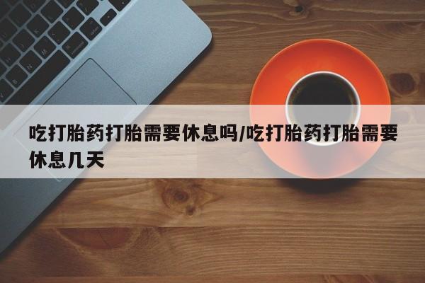 网上米非司酮打胎药官网吃打胎药打胎需要休息吗/吃打胎药打胎需要休息几天