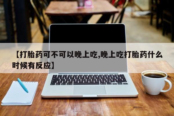 网上米非司酮打胎药官网【打胎药可不可以晚上吃,晚上吃打胎药什么时候有反应】