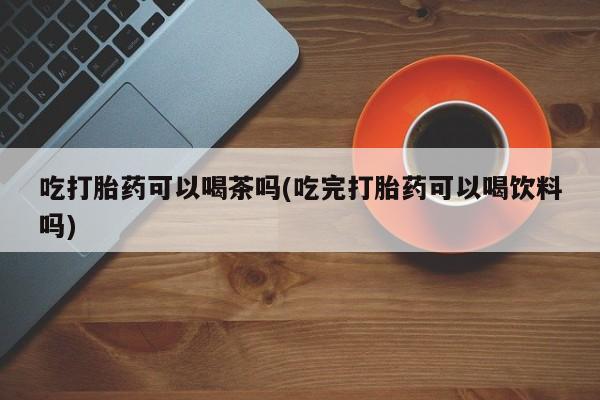 网上米非司酮打胎药官网吃打胎药可以喝茶吗(吃完打胎药可以喝饮料吗)
