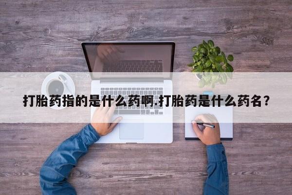 网上米非司酮打胎药官网打胎药指的是什么药啊.打胎药是什么药名？