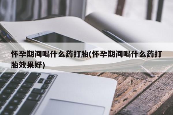 网上米非司酮打胎药官网怀孕期间喝什么药打胎(怀孕期间喝什么药打胎效果好)