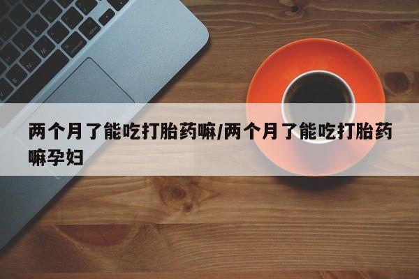 网上米非司酮打胎药官网两个月了能吃打胎药嘛/两个月了能吃打胎药嘛孕妇