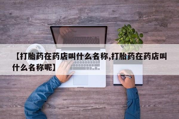 网上米非司酮打胎药官网【打胎药在药店叫什么名称,打胎药在药店叫什么名称呢】