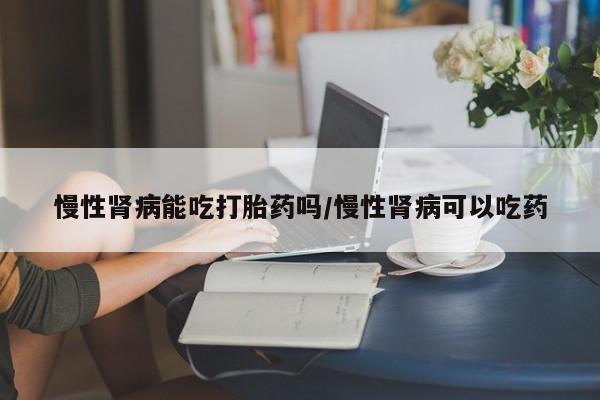 网上米非司酮打胎药官网慢性肾病能吃打胎药吗/慢性肾病可以吃药