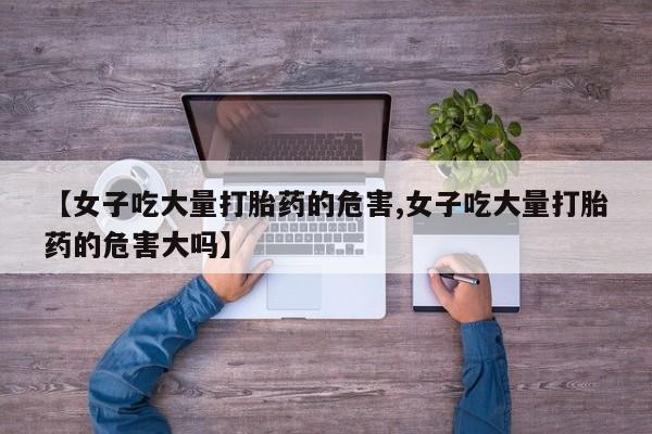 网上米非司酮打胎药官网【女子吃大量打胎药的危害,女子吃大量打胎药的危害大吗】