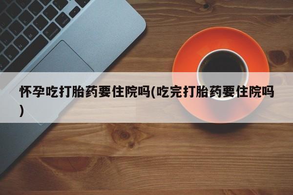 网上米非司酮打胎药官网怀孕吃打胎药要住院吗(吃完打胎药要住院吗)