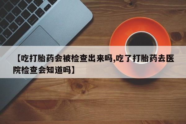 网上米非司酮打胎药官网【吃打胎药会被检查出来吗,吃了打胎药去医院检查会知道吗】