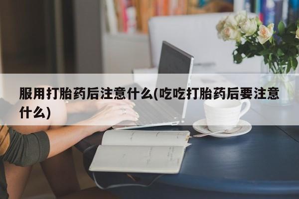 网上米非司酮打胎药官网服用打胎药后注意什么(吃吃打胎药后要注意什么)