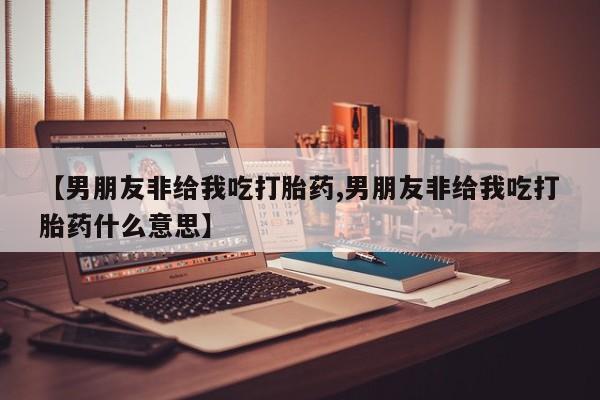 网上米非司酮打胎药官网【男朋友非给我吃打胎药,男朋友非给我吃打胎药什么意思】