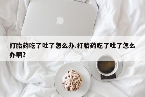 网上米非司酮打胎药官网打胎药吃了吐了怎么办.打胎药吃了吐了怎么办啊？