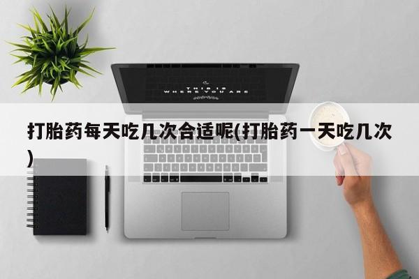 网上米非司酮打胎药官网打胎药每天吃几次合适呢(打胎药一天吃几次)