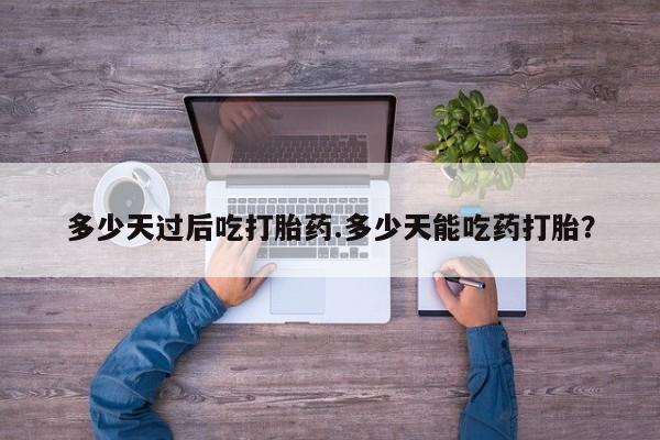 网上米非司酮打胎药官网多少天过后吃打胎药.多少天能吃药打胎？