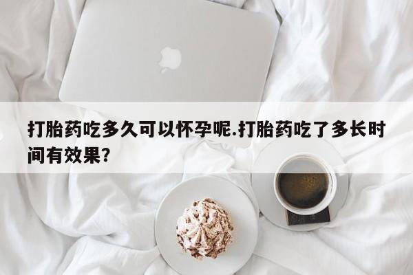 网上米非司酮打胎药官网打胎药吃多久可以怀孕呢.打胎药吃了多长时间有效果？