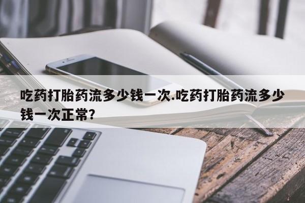 网上米非司酮打胎药官网吃药打胎药流多少钱一次.吃药打胎药流多少钱一次正常？
