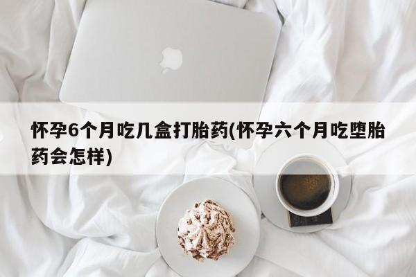 网上米非司酮打胎药官网怀孕6个月吃几盒打胎药(怀孕六个月吃堕胎药会怎样)