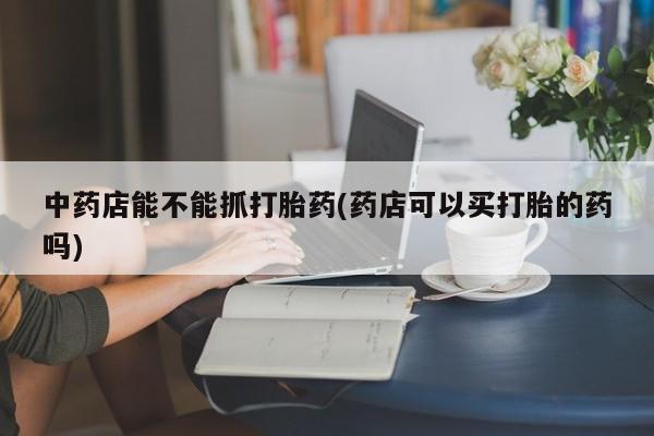 网上米非司酮打胎药官网中药店能不能抓打胎药(药店可以买打胎的药吗)