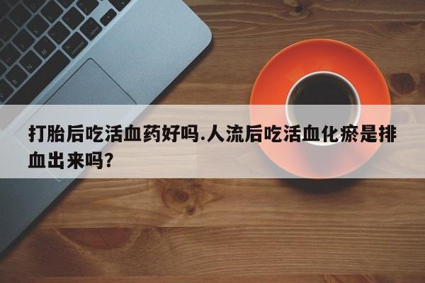 网上米非司酮打胎药官网打胎后吃活血药好吗.人流后吃活血化瘀是排血出来吗？