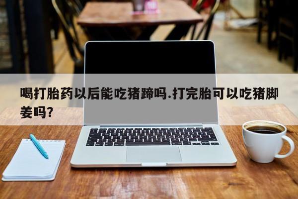 网上米非司酮打胎药官网喝打胎药以后能吃猪蹄吗.打完胎可以吃猪脚姜吗？