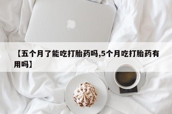 网上米非司酮打胎药官网【五个月了能吃打胎药吗,5个月吃打胎药有用吗】