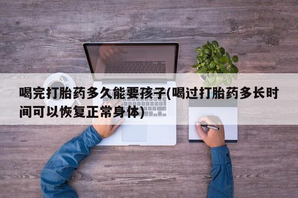 网上米非司酮打胎药官网喝完打胎药多久能要孩子(喝过打胎药多长时间可以恢复正常身体)
