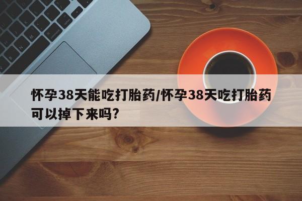 网上米非司酮打胎药官网怀孕38天能吃打胎药/怀孕38天吃打胎药可以掉下来吗?
