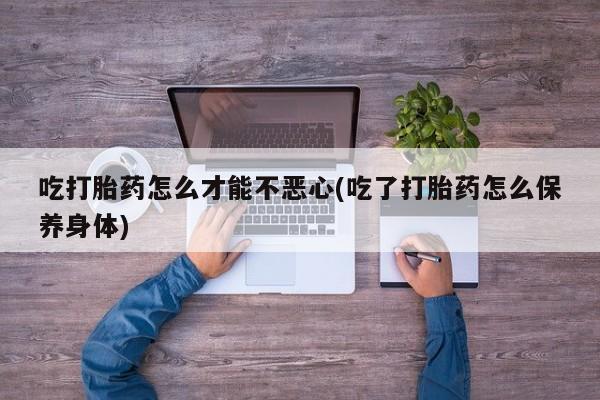 网上米非司酮打胎药官网吃打胎药怎么才能不恶心(吃了打胎药怎么保养身体)
