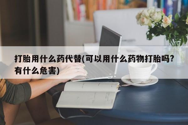 网上米非司酮打胎药官网打胎用什么药代替(可以用什么药物打胎吗?有什么危害)