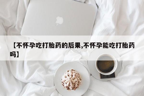 网上米非司酮打胎药官网【不怀孕吃打胎药的后果,不怀孕能吃打胎药吗】