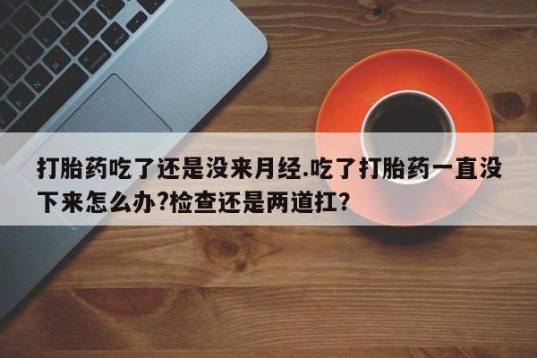 网上米非司酮打胎药官网打胎药吃了还是没来月经.吃了打胎药一直没下来怎么办?检查还是两道扛？