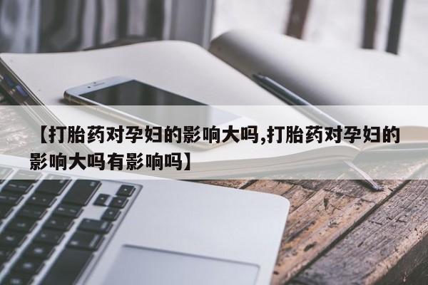 网上米非司酮打胎药官网【打胎药对孕妇的影响大吗,打胎药对孕妇的影响大吗有影响吗】