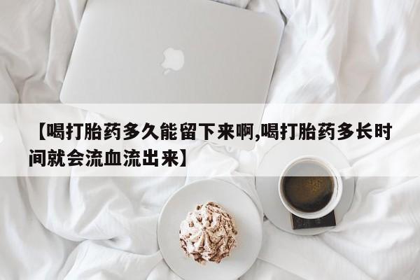 网上米非司酮打胎药官网【喝打胎药多久能留下来啊,喝打胎药多长时间就会流血流出来】
