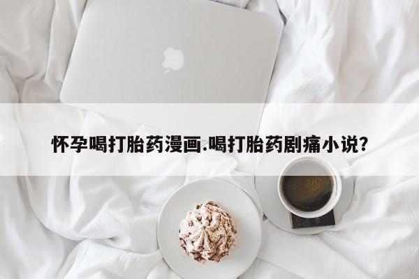 网上米非司酮打胎药官网怀孕喝打胎药漫画.喝打胎药剧痛小说？