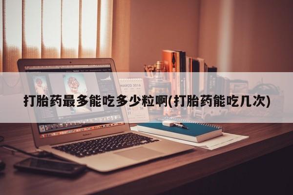 网上米非司酮打胎药官网打胎药最多能吃多少粒啊(打胎药能吃几次)