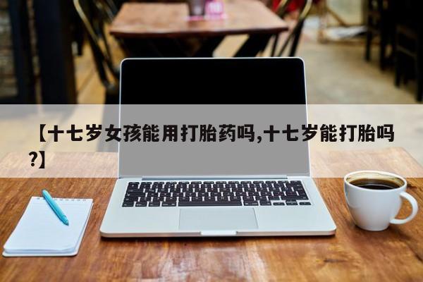 网上米非司酮打胎药官网【十七岁女孩能用打胎药吗,十七岁能打胎吗?】