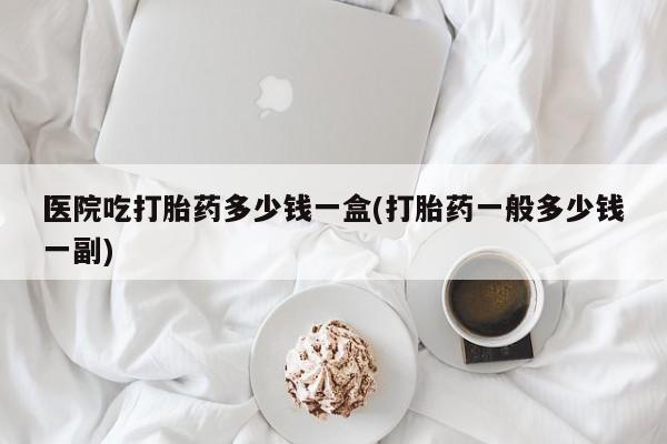 网上米非司酮打胎药官网医院吃打胎药多少钱一盒(打胎药一般多少钱一副)