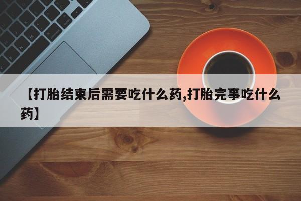 网上米非司酮打胎药官网【打胎结束后需要吃什么药,打胎完事吃什么药】