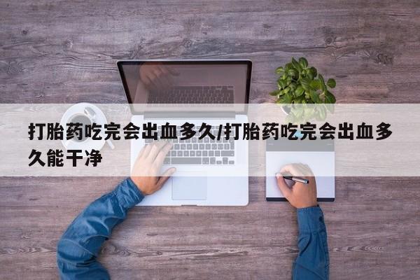 网上米非司酮打胎药官网打胎药吃完会出血多久/打胎药吃完会出血多久能干净