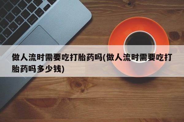 网上米非司酮打胎药官网做人流时需要吃打胎药吗(做人流时需要吃打胎药吗多少钱)