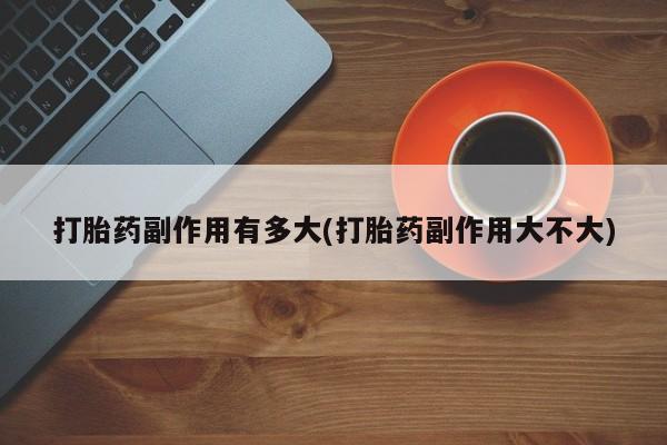 网上米非司酮打胎药官网打胎药副作用有多大(打胎药副作用大不大)