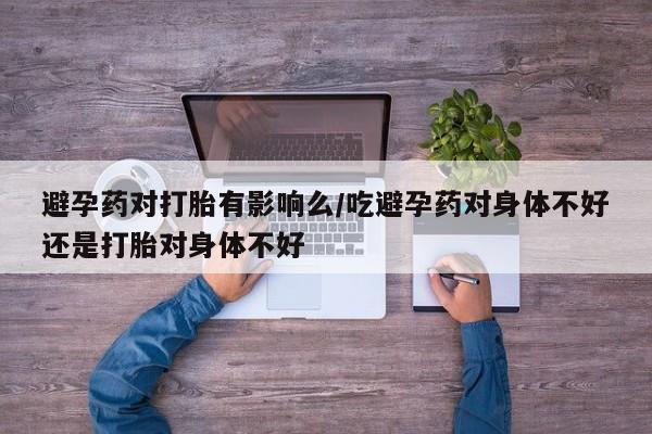网上米非司酮打胎药官网避孕药对打胎有影响么/吃避孕药对身体不好还是打胎对身体不好